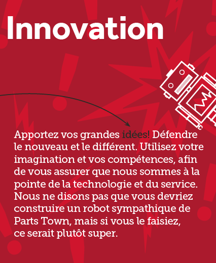 Texte : Innovation Apportez vos grandes idées Défendre le nouveau et le différent. Utilisez votre imagination et vos compétences, afin de vous assurer que nous sommes à la pointe de la technologie et du service. Nous ne disons pas que vous devriez construire un robot Parts Town convivial, mais si vous le faisiez, ce serait plutôt cool.